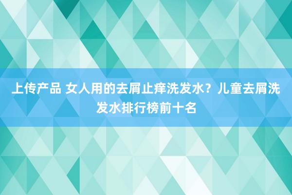 上传产品 女人用的去屑止痒洗发水？儿童去屑洗发水排行榜前十名