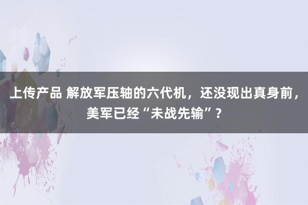 上传产品 解放军压轴的六代机，还没现出真身前，美军已经“未战先输”？