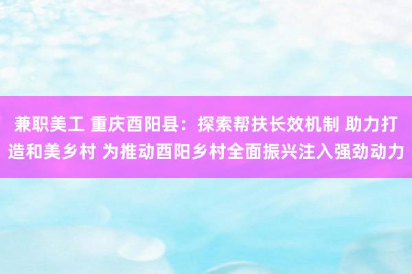 兼职美工 重庆酉阳县：探索帮扶长效机制 助力打造和美乡村 为推动酉阳乡村全面振兴注入强劲动力