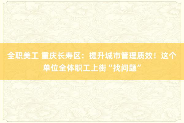 全职美工 重庆长寿区：提升城市管理质效！这个单位全体职工上街“找问题”